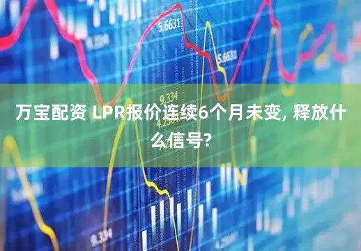 万宝配资 LPR报价连续6个月未变, 释放什么信号?