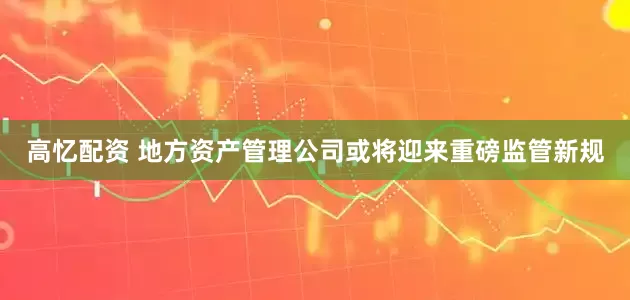 高忆配资 地方资产管理公司或将迎来重磅监管新规