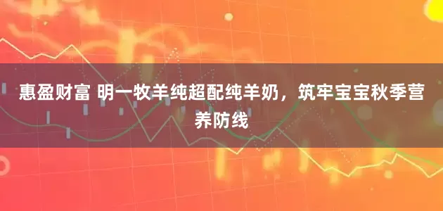 惠盈财富 明一牧羊纯超配纯羊奶，筑牢宝宝秋季营养防线