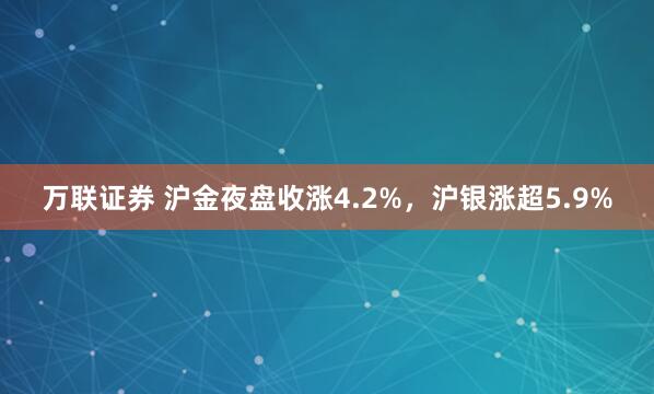 万联证券 沪金夜盘收涨4.2%，沪银涨超5.9%
