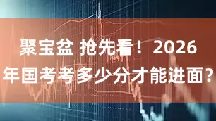 聚宝盆 抢先看！2026年国考考多少分才能进面？