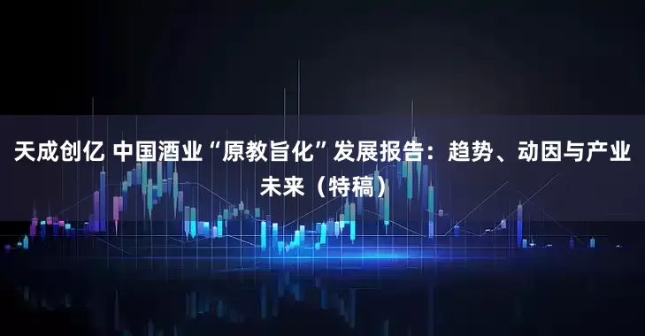 天成创亿 中国酒业“原教旨化”发展报告：趋势、动因与产业未来（特稿）